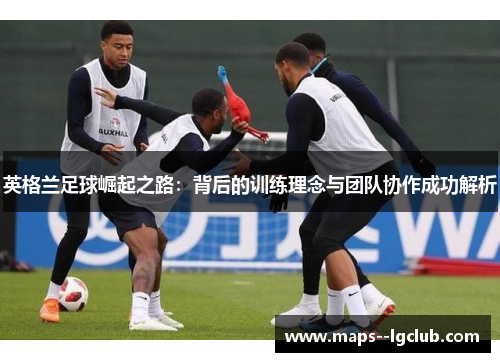 英格兰足球崛起之路：背后的训练理念与团队协作成功解析