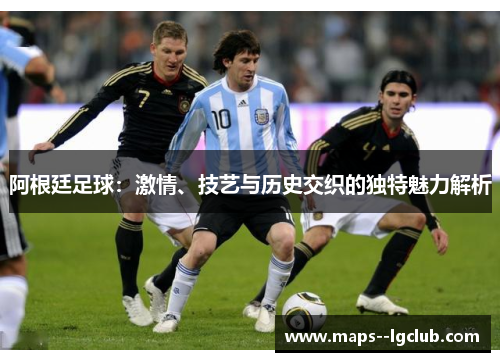 阿根廷足球:激情、技艺与历史交织的独特魅力解析 阿根廷足球:激情、技艺与历史交织的独特魅力解析