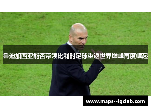 鲁迪加西亚能否带领比利时足球重返世界巅峰再度崛起