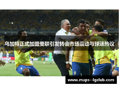 乌加特正式加盟曼联引发转会市场震动与球迷热议